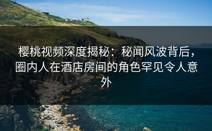 樱桃视频深度揭秘：秘闻风波背后，圈内人在酒店房间的角色罕见令人意外