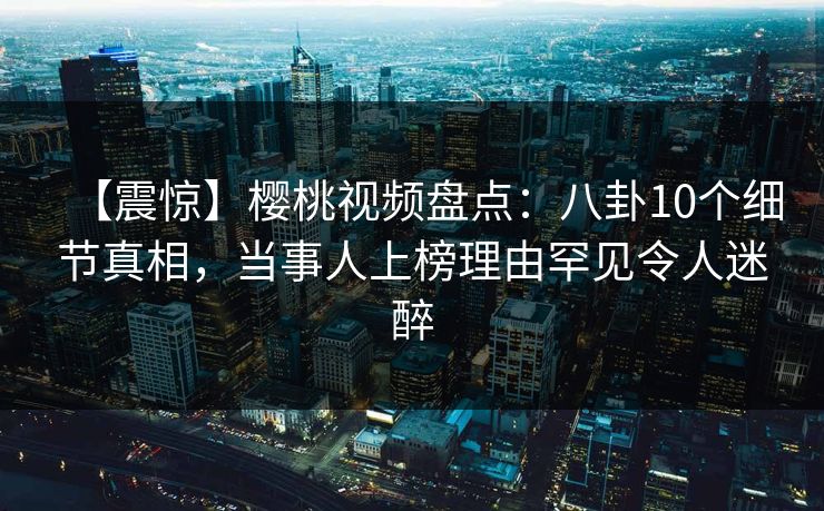 【震惊】樱桃视频盘点：八卦10个细节真相，当事人上榜理由罕见令人迷醉