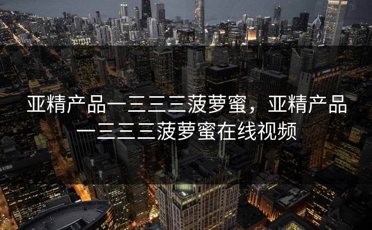 亚精产品一三三三菠萝蜜，亚精产品一三三三菠萝蜜在线视频