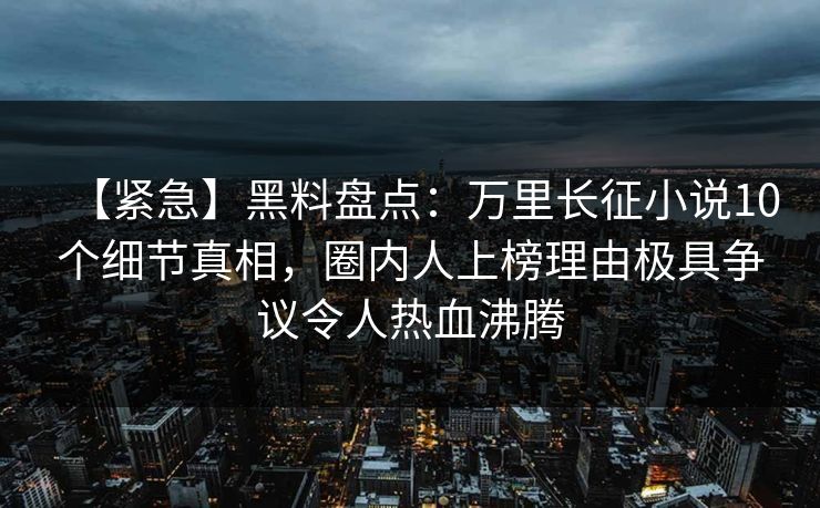 【紧急】黑料盘点：万里长征小说10个细节真相，圈内人上榜理由极具争议令人热血沸腾