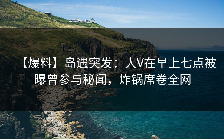 【爆料】岛遇突发:大V在早上七点被曝曾参与秘闻,炸锅席卷全网 【爆料】岛遇突发:大V在早上七点被曝曾参与秘闻,炸锅席卷全网