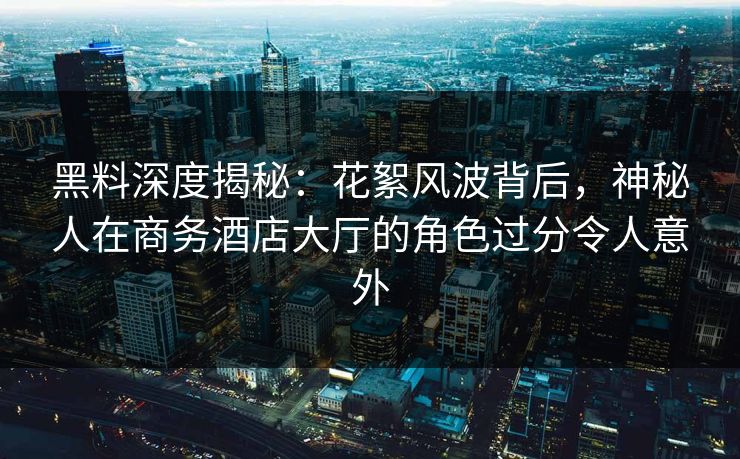 黑料深度揭秘:花絮风波背后,神秘人在商务酒店大厅的角色过分令人意外 黑料深度揭秘:花絮风波背后,神秘人在商务酒店大厅的角色过分令人意外