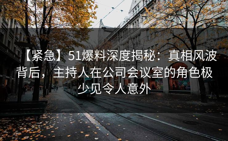 【紧急】51爆料深度揭秘:真相风波背后,主持人在公司会议室的角色极少见令人意外 【紧急】51爆料深度揭秘:真相风波背后,主持人在公司会议室的角色极少见令人意外