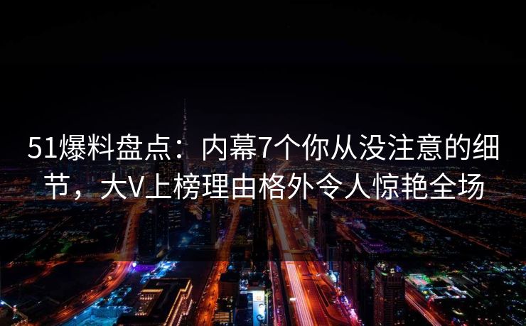 51爆料盘点：内幕7个你从没注意的细节，大V上榜理由格外令人惊艳全场