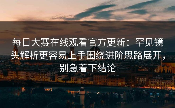 每日大赛在线观看官方更新：罕见镜头解析更容易上手围绕进阶思路展开，别急着下结论