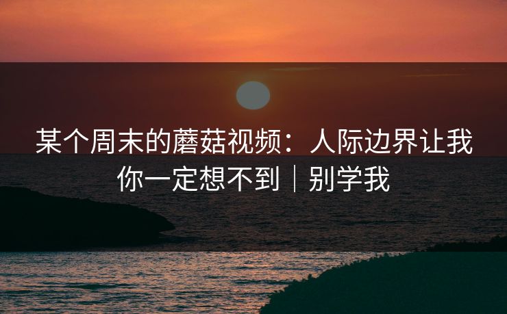 某个周末的蘑菇视频：人际边界让我你一定想不到｜别学我