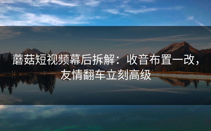 蘑菇短视频幕后拆解：收音布置一改，友情翻车立刻高级