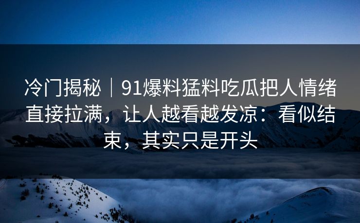 冷门揭秘｜91爆料猛料吃瓜把人情绪直接拉满，让人越看越发凉：看似结束，其实只是开头