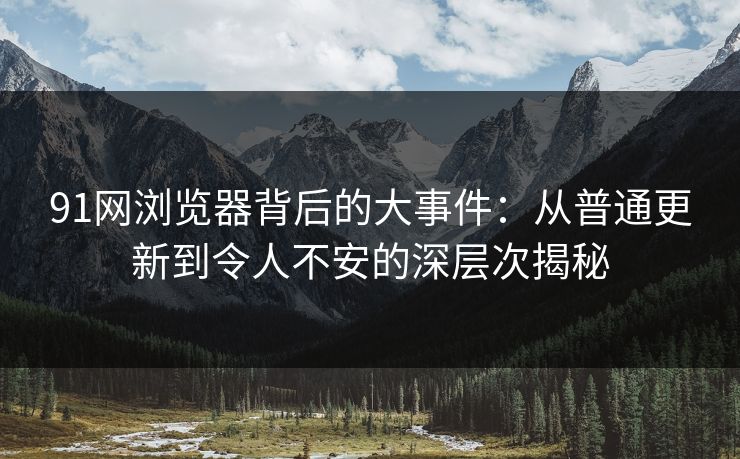 91网浏览器背后的大事件：从普通更新到令人不安的深层次揭秘